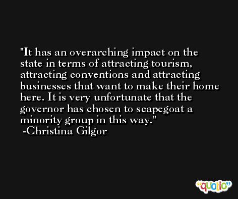 It has an overarching impact on the state in terms of attracting tourism, attracting conventions and attracting businesses that want to make their home here. It is very unfortunate that the governor has chosen to scapegoat a minority group in this way. -Christina Gilgor