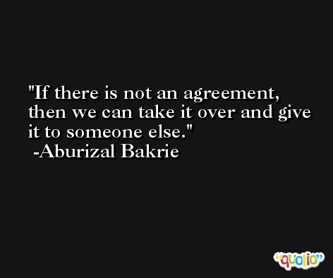 If there is not an agreement, then we can take it over and give it to someone else. -Aburizal Bakrie