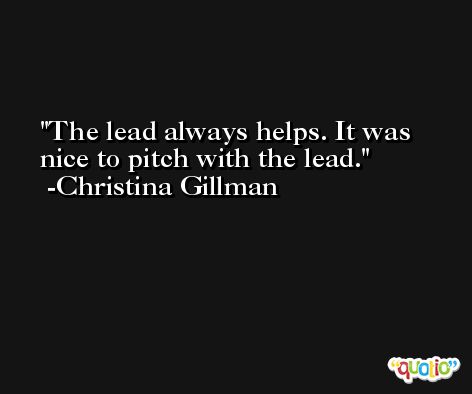 The lead always helps. It was nice to pitch with the lead. -Christina Gillman