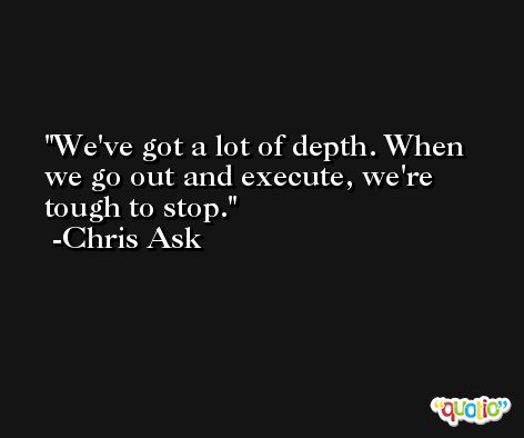We've got a lot of depth. When we go out and execute, we're tough to stop. -Chris Ask