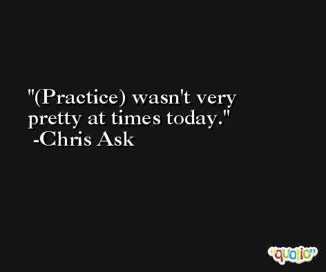 (Practice) wasn't very pretty at times today. -Chris Ask