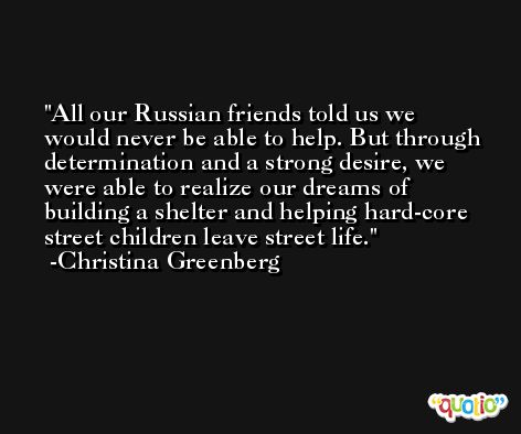 All our Russian friends told us we would never be able to help. But through determination and a strong desire, we were able to realize our dreams of building a shelter and helping hard-core street children leave street life. -Christina Greenberg