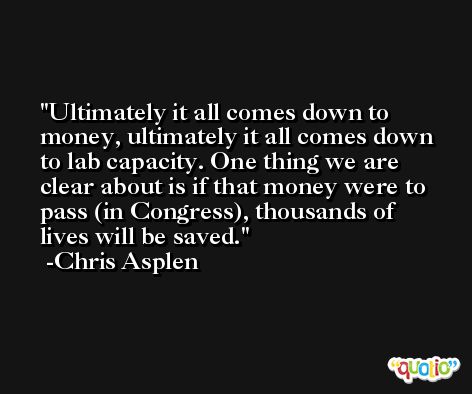 Ultimately it all comes down to money, ultimately it all comes down to lab capacity. One thing we are clear about is if that money were to pass (in Congress), thousands of lives will be saved. -Chris Asplen