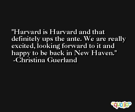 Harvard is Harvard and that definitely ups the ante. We are really excited, looking forward to it and happy to be back in New Haven. -Christina Guerland