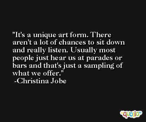 It's a unique art form. There aren't a lot of chances to sit down and really listen. Usually most people just hear us at parades or bars and that's just a sampling of what we offer. -Christina Jobe
