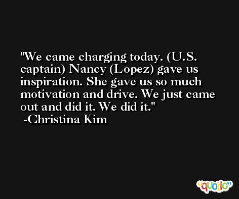 We came charging today. (U.S. captain) Nancy (Lopez) gave us inspiration. She gave us so much motivation and drive. We just came out and did it. We did it. -Christina Kim