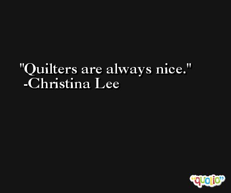 Quilters are always nice. -Christina Lee