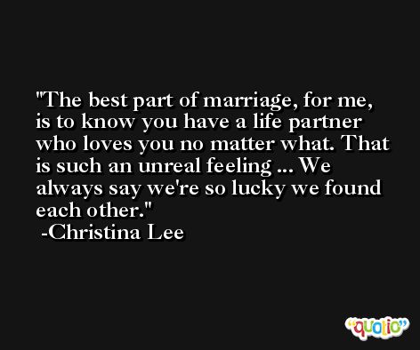 The best part of marriage, for me, is to know you have a life partner who loves you no matter what. That is such an unreal feeling ... We always say we're so lucky we found each other. -Christina Lee