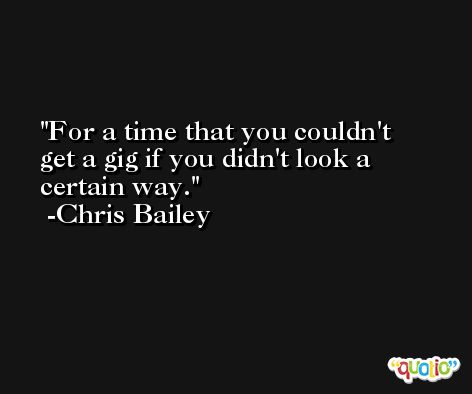 For a time that you couldn't get a gig if you didn't look a certain way. -Chris Bailey