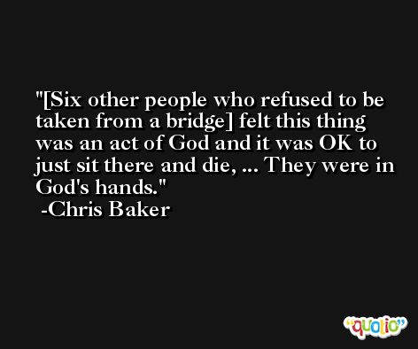 [Six other people who refused to be taken from a bridge] felt this thing was an act of God and it was OK to just sit there and die, ... They were in God's hands. -Chris Baker