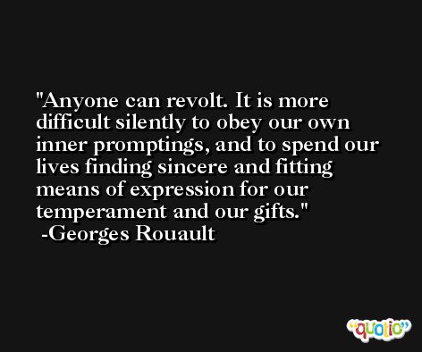 Anyone can revolt. It is more difficult silently to obey our own inner promptings, and to spend our lives finding sincere and fitting means of expression for our temperament and our gifts. -Georges Rouault