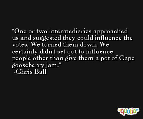 One or two intermediaries approached us and suggested they could influence the votes. We turned them down. We certainly didn't set out to influence people other than give them a pot of Cape gooseberry jam. -Chris Ball