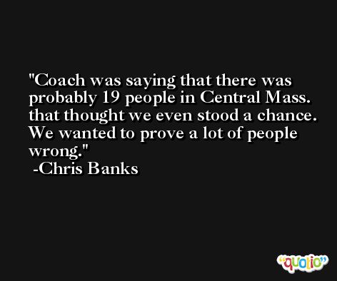 Coach was saying that there was probably 19 people in Central Mass. that thought we even stood a chance. We wanted to prove a lot of people wrong. -Chris Banks