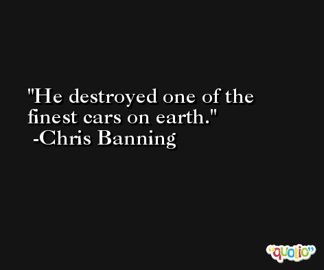 He destroyed one of the finest cars on earth. -Chris Banning