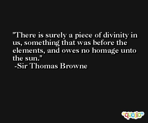 There is surely a piece of divinity in us, something that was before the elements, and owes no homage unto the sun. -Sir Thomas Browne