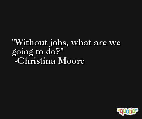 Without jobs, what are we going to do? -Christina Moore