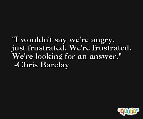 I wouldn't say we're angry, just frustrated. We're frustrated. We're looking for an answer. -Chris Barclay