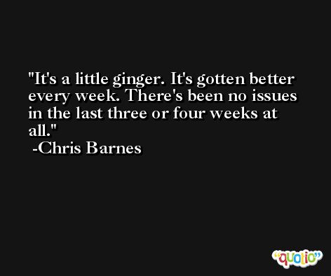 It's a little ginger. It's gotten better every week. There's been no issues in the last three or four weeks at all. -Chris Barnes