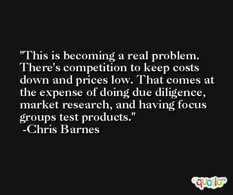 This is becoming a real problem. There's competition to keep costs down and prices low. That comes at the expense of doing due diligence, market research, and having focus groups test products. -Chris Barnes