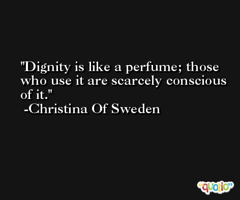 Dignity is like a perfume; those who use it are scarcely conscious of it. -Christina Of Sweden