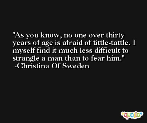 As you know, no one over thirty years of age is afraid of tittle-tattle. I myself find it much less difficult to strangle a man than to fear him. -Christina Of Sweden