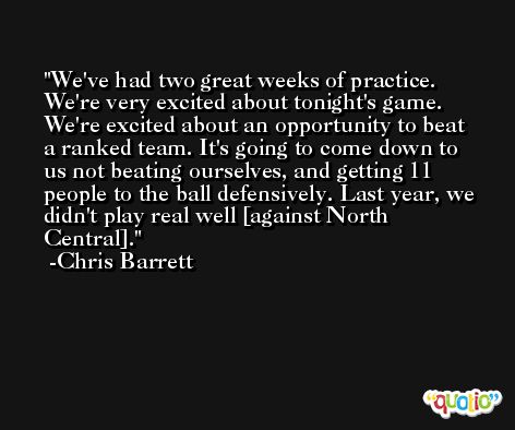 We've had two great weeks of practice. We're very excited about tonight's game. We're excited about an opportunity to beat a ranked team. It's going to come down to us not beating ourselves, and getting 11 people to the ball defensively. Last year, we didn't play real well [against North Central]. -Chris Barrett