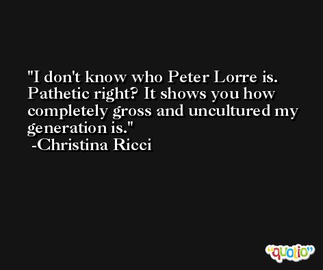 I don't know who Peter Lorre is. Pathetic right? It shows you how completely gross and uncultured my generation is. -Christina Ricci