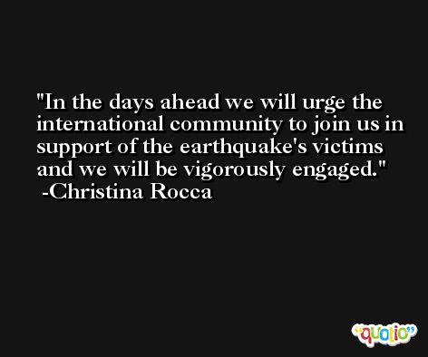 In the days ahead we will urge the international community to join us in support of the earthquake's victims and we will be vigorously engaged. -Christina Rocca
