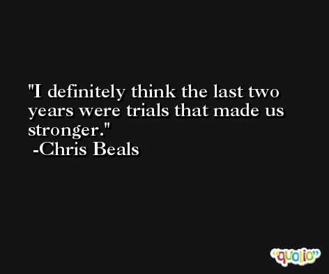 I definitely think the last two years were trials that made us stronger. -Chris Beals