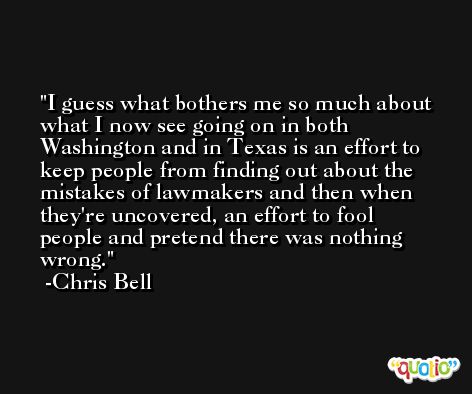 I guess what bothers me so much about what I now see going on in both Washington and in Texas is an effort to keep people from finding out about the mistakes of lawmakers and then when they're uncovered, an effort to fool people and pretend there was nothing wrong. -Chris Bell