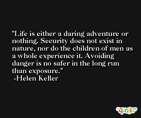 Life is either a daring adventure or nothing. Security does not exist in nature, nor do the children of men as a whole experience it. Avoiding danger is no safer in the long run than exposure. -Helen Keller