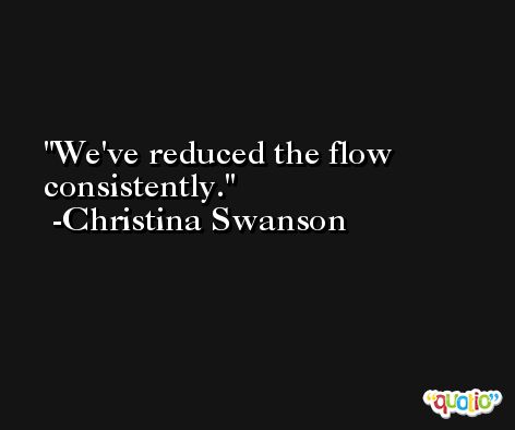 We've reduced the flow consistently. -Christina Swanson