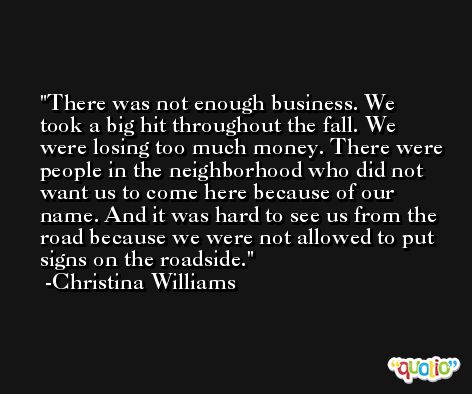 There was not enough business. We took a big hit throughout the fall. We were losing too much money. There were people in the neighborhood who did not want us to come here because of our name. And it was hard to see us from the road because we were not allowed to put signs on the roadside. -Christina Williams