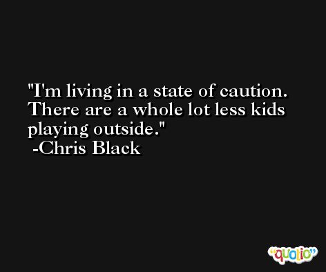 I'm living in a state of caution. There are a whole lot less kids playing outside. -Chris Black