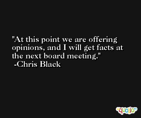 At this point we are offering opinions, and I will get facts at the next board meeting. -Chris Black
