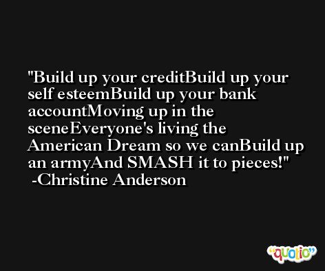 Build up your creditBuild up your self esteemBuild up your bank accountMoving up in the sceneEveryone's living the American Dream so we canBuild up an armyAnd SMASH it to pieces! -Christine Anderson