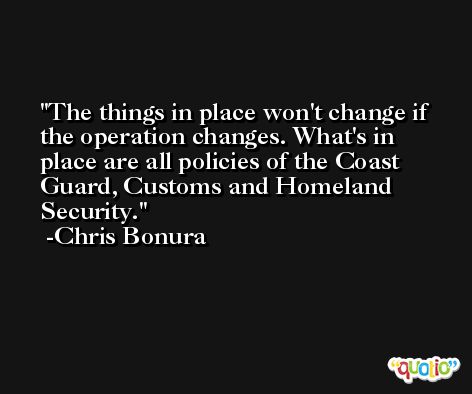 The things in place won't change if the operation changes. What's in place are all policies of the Coast Guard, Customs and Homeland Security. -Chris Bonura