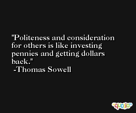 Politeness and consideration for others is like investing pennies and getting dollars back. -Thomas Sowell