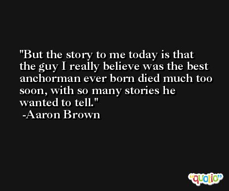 But the story to me today is that the guy I really believe was the best anchorman ever born died much too soon, with so many stories he wanted to tell. -Aaron Brown