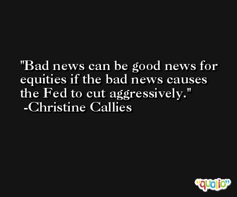 Bad news can be good news for equities if the bad news causes the Fed to cut aggressively. -Christine Callies