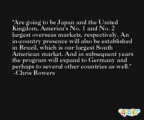 Are going to be Japan and the United Kingdom, America's No. 1 and No. 2 largest overseas markets, respectively. An in-country presence will also be established in Brazil, which is our largest South American market. And in subsequent years the program will expand to Germany and perhaps to several other countries as well. -Chris Bowers