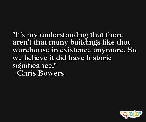 It's my understanding that there aren't that many buildings like that warehouse in existence anymore. So we believe it did have historic significance. -Chris Bowers