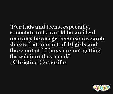 For kids and teens, especially, chocolate milk would be an ideal recovery beverage because research shows that one out of 10 girls and three out of 10 boys are not getting the calcium they need. -Christine Camarillo