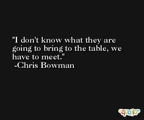 I don't know what they are going to bring to the table, we have to meet. -Chris Bowman