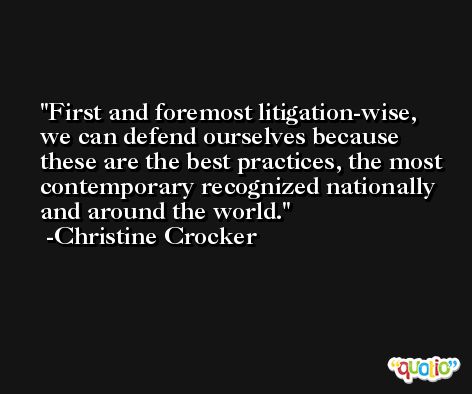 First and foremost litigation-wise, we can defend ourselves because these are the best practices, the most contemporary recognized nationally and around the world. -Christine Crocker