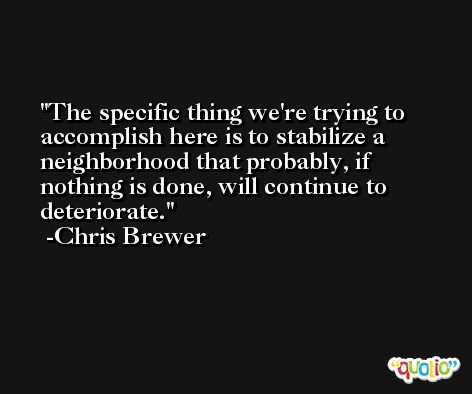 The specific thing we're trying to accomplish here is to stabilize a neighborhood that probably, if nothing is done, will continue to deteriorate. -Chris Brewer