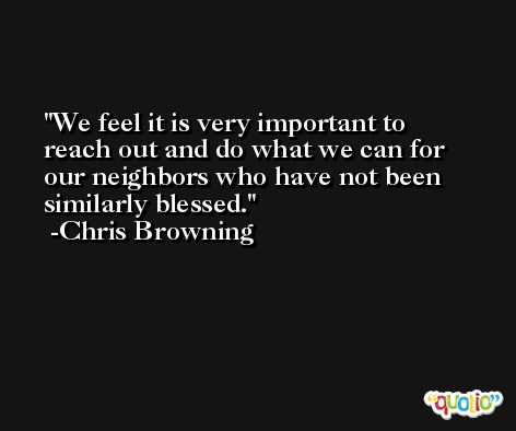 We feel it is very important to reach out and do what we can for our neighbors who have not been similarly blessed. -Chris Browning