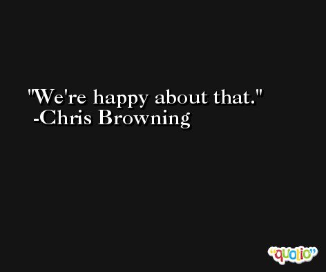 We're happy about that. -Chris Browning
