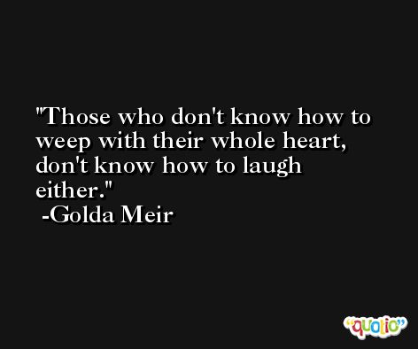 Those who don't know how to weep with their whole heart, don't know how to laugh either. -Golda Meir