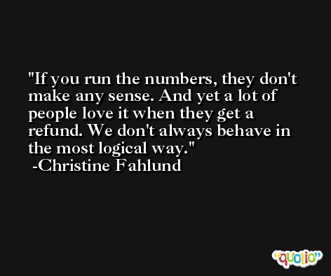 If you run the numbers, they don't make any sense. And yet a lot of people love it when they get a refund. We don't always behave in the most logical way. -Christine Fahlund